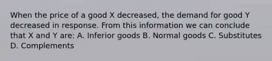 When the price of a good X decreased, the demand for good Y decreased in response. From this information we can conclude that X and Y are: A. Inferior goods B. Normal goods C. Substitutes D. Complements