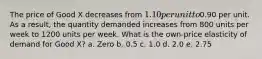 The price of Good X decreases from 1.10 per unit to0.90 per unit. As a result, the quantity demanded increases from 800 units per week to 1200 units per week. What is the own-price elasticity of demand for Good X? a. Zero b. 0.5 c. 1.0 d. 2.0 e. 2.75