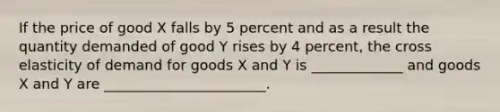 If the price of good X falls by 5 percent and as a result the quantity demanded of good Y rises by 4 percent, the cross elasticity of demand for goods X and Y is _____________ and goods X and Y are _______________________.