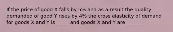 If the price of good X falls by 5% and as a result the quality demanded of good Y rises by 4% the cross elasticity of demand for goods X and Y is _____ and goods X and Y are_______