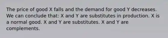 The price of good X falls and the demand for good Y decreases. We can conclude that: X and Y are substitutes in production. X is a normal good. X and Y are substitutes. X and Y are complements.