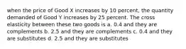 when the price of Good X increases by 10 percent, the quantity demanded of Good Y increases by 25 percent. The cross elasticity between these two goods is a. 0.4 and they are complements b. 2.5 and they are complements c. 0.4 and they are substitutes d. 2.5 and they are substitutes