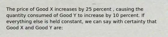 The price of Good X increases by 25 percent , causing the quantity consumed of Good Y to increase by 10 percent. If everything else is held constant, we can say with certainty that Good X and Good Y are: