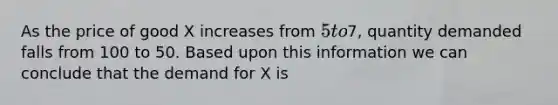 As the price of good X increases from 5 to7, quantity demanded falls from 100 to 50. Based upon this information we can conclude that the demand for X is