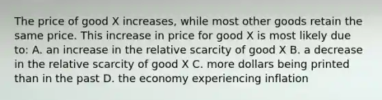 The price of good X increases, while most other goods retain the same price. This increase in price for good X is most likely due to: A. an increase in the relative scarcity of good X B. a decrease in the relative scarcity of good X C. more dollars being printed than in the past D. the economy experiencing inflation