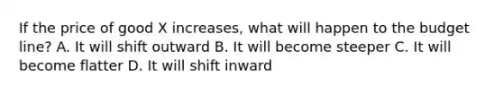 If the price of good X increases, what will happen to the budget line? A. It will shift outward B. It will become steeper C. It will become flatter D. It will shift inward