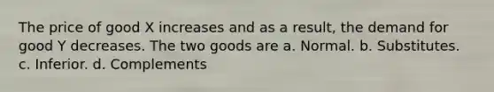 The price of good X increases and as a result, the demand for good Y decreases. The two goods are a. Normal. b. Substitutes. c. Inferior. d. Complements