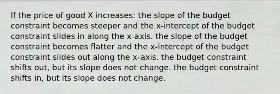 If the price of good X increases: the slope of the budget constraint becomes steeper and the x-intercept of the budget constraint slides in along the x-axis. the slope of the budget constraint becomes flatter and the x-intercept of the budget constraint slides out along the x-axis. the budget constraint shifts out, but its slope does not change. the budget constraint shifts in, but its slope does not change.