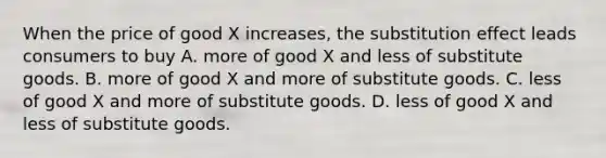 When the price of good X​ increases, the substitution effect leads consumers to buy A. more of good X and less of substitute goods. B. more of good X and more of substitute goods. C. less of good X and more of substitute goods. D. less of good X and less of substitute goods.