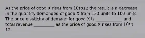 As the price of good X rises from 10 to12 the result is a decrease in the quantity demanded of good X from 120 units to 100 units. The price elasticity of demand for good X is _____________ and total revenue __________ as the price of good X rises from 10 to12.