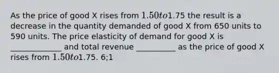 As the price of good X rises from 1.50 to1.75 the result is a decrease in the quantity demanded of good X from 650 units to 590 units. The price elasticity of demand for good X is _____________ and total revenue __________ as the price of good X rises from 1.50 to1.75. 6;1