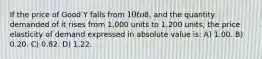 If the price of Good Y falls from 10 to8, and the quantity demanded of it rises from 1,000 units to 1,200 units, the price elasticity of demand expressed in absolute value is: A) 1.00. B) 0.20. C) 0.82. D) 1.22.