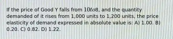 If the price of Good Y falls from 10 to8, and the quantity demanded of it rises from 1,000 units to 1,200 units, the price elasticity of demand expressed in absolute value is: A) 1.00. B) 0.20. C) 0.82. D) 1.22.