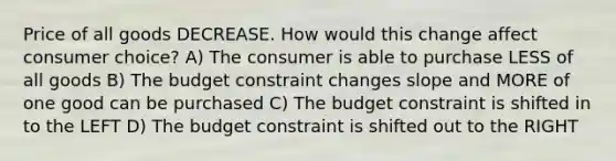 Price of all goods DECREASE. How would this change affect consumer choice? A) The consumer is able to purchase LESS of all goods B) The budget constraint changes slope and MORE of one good can be purchased C) The budget constraint is shifted in to the LEFT D) The budget constraint is shifted out to the RIGHT