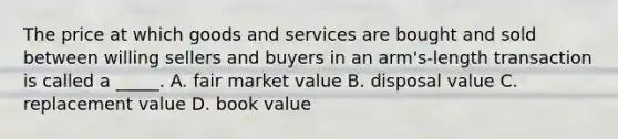 The price at which goods and services are bought and sold between willing sellers and buyers in an arm's-length transaction is called a _____. A. fair market value B. disposal value C. replacement value D. book value