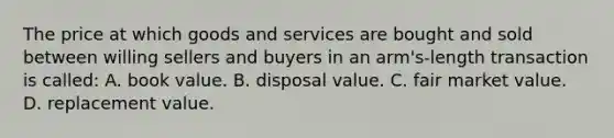 The price at which goods and services are bought and sold between willing sellers and buyers in an arm's-length transaction is called: A. book value. B. disposal value. C. fair market value. D. replacement value.