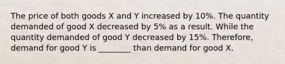 The price of both goods X and Y increased by 10%. The quantity demanded of good X decreased by 5% as a result. While the quantity demanded of good Y decreased by 15%. Therefore, demand for good Y is ________ than demand for good X.