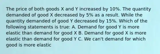 The price of both goods X and Y increased by 10%. The quantity demanded of good X decreased by 5% as a result. While the quantity demanded of good Y decreased by 15%. Which of the following statements is true: A. Demand for good Y is more elastic than demand for good X B. Demand for good X is more elastic than demand for good Y C. We can't demand for which good is more elastic