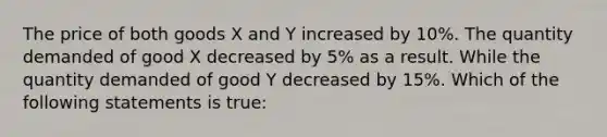 The price of both goods X and Y increased by 10%. The quantity demanded of good X decreased by 5% as a result. While the quantity demanded of good Y decreased by 15%. Which of the following statements is true: