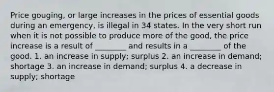 Price gouging, or large increases in the prices of essential goods during an emergency, is illegal in 34 states. In the very short run when it is not possible to produce more of the good, the price increase is a result of ________ and results in a ________ of the good. 1. an increase in supply; surplus 2. an increase in demand; shortage 3. an increase in demand; surplus 4. a decrease in supply; shortage