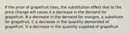 If the price of grapefruit rises, the substitution effect due to the price change will cause A a decrease in the demand for grapefruit. B a decrease in the demand for oranges, a substitute for grapefruit. C a decrease in the quantity demanded of grapefruit. D a decrease in the quantity supplied of grapefruit.