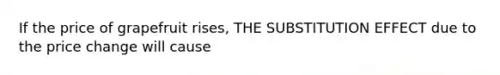 If the price of grapefruit rises, THE SUBSTITUTION EFFECT due to the price change will cause