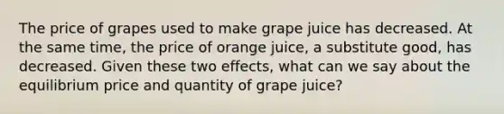 The price of grapes used to make grape juice has decreased. At the same time, the price of orange juice, a substitute good, has decreased. Given these two effects, what can we say about the equilibrium price and quantity of grape juice?