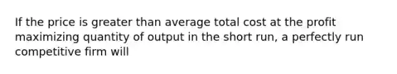 If the price is greater than average total cost at the profit maximizing quantity of output in the short run, a perfectly run competitive firm will