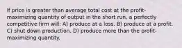 If price is greater than average total cost at the profit-maximizing quantity of output in the short run, a perfectly competitive firm will: A) produce at a loss. B) produce at a profit. C) shut down production. D) produce more than the profit-maximizing quantity.