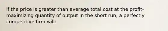 if the price is greater than average total cost at the profit-maximizing quantity of output in the short run, a perfectly competitive firm will: