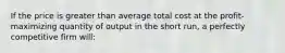 If the price is greater than average total cost at the profit-maximizing quantity of output in the short run, a perfectly competitive firm will: