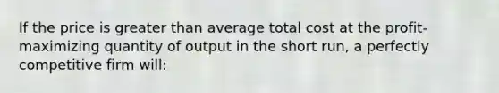 If the price is greater than average total cost at the profit-maximizing quantity of output in the short run, a perfectly competitive firm will: