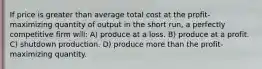 If price is greater than average total cost at the profit-maximizing quantity of output in the short run, a perfectly competitive firm will: A) produce at a loss. B) produce at a profit. C) shutdown production. D) produce more than the profit-maximizing quantity.