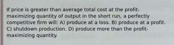 If price is greater than average total cost at the profit-maximizing quantity of output in the short run, a perfectly competitive firm will: A) produce at a loss. B) produce at a profit. C) shutdown production. D) produce more than the profit-maximizing quantity.