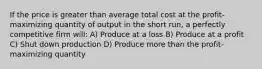 If the price is greater than average total cost at the profit-maximizing quantity of output in the short run, a perfectly competitive firm will: A) Produce at a loss B) Produce at a profit C) Shut down production D) Produce more than the profit-maximizing quantity