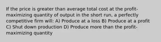 If the price is greater than average total cost at the profit-maximizing quantity of output in the short run, a perfectly competitive firm will: A) Produce at a loss B) Produce at a profit C) Shut down production D) Produce more than the profit-maximizing quantity