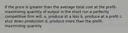 If the price is greater than the average total cost at the profit-maximizing quantity of output in the short run a perfectly competitive firm will: a. produce at a loss b. produce at a profit c. shut down production d. produce more than the profit-maximizing quantity