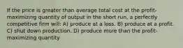 If the price is greater than average total cost at the profit-maximizing quantity of output in the short run, a perfectly competitive firm will: A) produce at a loss. B) produce at a profit. C) shut down production. D) produce more than the profit-maximizing quantity