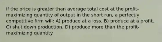 If the price is greater than average total cost at the profit-maximizing quantity of output in the short run, a perfectly competitive firm will: A) produce at a loss. B) produce at a profit. C) shut down production. D) produce more than the profit-maximizing quantity