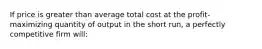 If price is greater than average total cost at the profit-maximizing quantity of output in the short run, a perfectly competitive firm will: