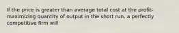 If the price is greater than average total cost at the profit-maximizing quantity of output in the short run, a perfectly competitive firm will