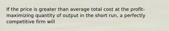 If the price is greater than average total cost at the profit-maximizing quantity of output in the short run, a perfectly competitive firm will