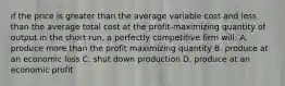 if the price is greater than the average variable cost and less than the average total cost at the profit-maximizing quantity of output in the short run, a perfectly competitive firm will: A. produce more than the profit maximizing quantity B. produce at an economic loss C. shut down production D. produce at an economic profit