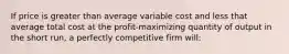 If price is greater than average variable cost and less that average total cost at the profit-maximizing quantity of output in the short run, a perfectly competitive firm will: