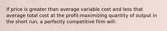 If price is greater than average variable cost and less that average total cost at the profit-maximizing quantity of output in the short run, a perfectly competitive firm will: