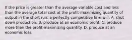 If the price is greater than the average variable cost and less than the average total cost at the profit-maximizing quantity of output in the short run, a perfectly competitive firm will: A. shut down production. B. produce at an economic profit. C. produce more than the profit-maximizing quantity. D. produce at an economic loss.