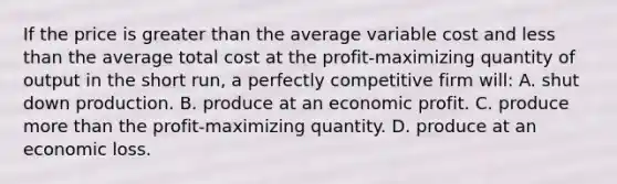 If the price is <a href='https://www.questionai.com/knowledge/ktgHnBD4o3-greater-than' class='anchor-knowledge'>greater than</a> the average variable cost and <a href='https://www.questionai.com/knowledge/k7BtlYpAMX-less-than' class='anchor-knowledge'>less than</a> the average total cost at the profit-maximizing quantity of output in the short run, a perfectly competitive firm will: A. shut down production. B. produce at an economic profit. C. produce <a href='https://www.questionai.com/knowledge/keWHlEPx42-more-than' class='anchor-knowledge'>more than</a> the profit-maximizing quantity. D. produce at an economic loss.