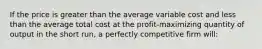 If the price is greater than the average variable cost and less than the average total cost at the profit-maximizing quantity of output in the short run, a perfectly competitive firm will: