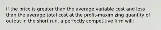 If the price is greater than the average variable cost and less than the average total cost at the profit-maximizing quantity of output in the short run, a perfectly competitive firm will: