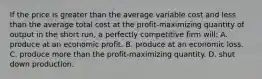 If the price is greater than the average variable cost and less than the average total cost at the profit-maximizing quantity of output in the short run, a perfectly competitive firm will: A. produce at an economic profit. B. produce at an economic loss. C. produce more than the profit-maximizing quantity. D. shut down production.